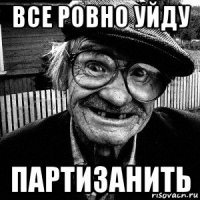все ровно уйду партизанить