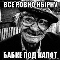 все ровно нырну бабке под капот