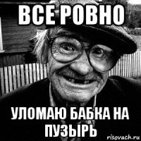 все ровно уломаю бабка на пузырь