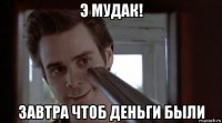 э мудак! завтра чтоб деньги были