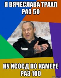 я вячеслава трахл раз 50 ну исосд по камере раз 100