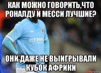 как можно говорить,что роналду и месси лучшие? они даже не выигрывали кубок африки