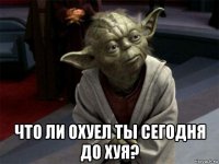  что ли охуел ты сегодня до хуя?