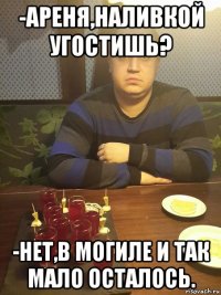 -ареня,наливкой угостишь? -нет,в могиле и так мало осталось.