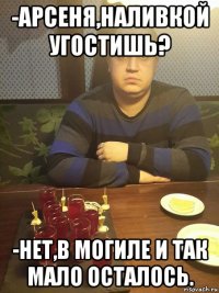 -арсеня,наливкой угостишь? -нет,в могиле и так мало осталось.