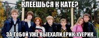 клеешься к кате? за тобой уже выехали,ерик-хуерик