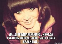  да... я вредная! хамлю... иногда ругаюсь матом... зато... зато глаза красивые...