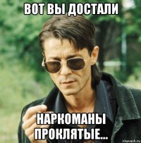 вот вы достали наркоманы проклятые...