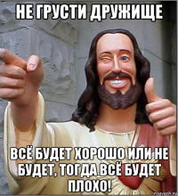 не грусти дружище всё будет хорошо или не будет, тогда всё будет плохо!
