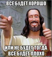 всё будет хорошо или не будет тогда всё будет плохо