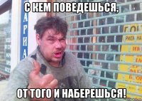 с кем поведешься, от того и наберешься!