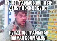 от 100 граммов каждый день плохо не будет күнде 100 граммнан жаман болмайды