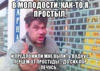 в молодости, как-то я простыл, и предложили мне выпить водку с перцем от простуды... до сих пор лечусь...