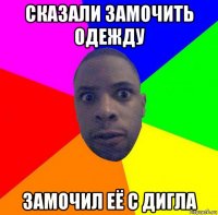 сказали замочить одежду замочил её с дигла