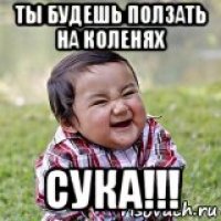 ты будешь ползать на коленях сука!!!