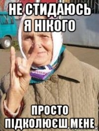 не стидаюсь я нікого просто підколюєш мене
