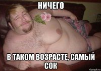 ничего в таком возрасте, самый сок
