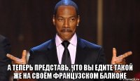  а теперь представь, что вы едите такой же на своём французском балконе