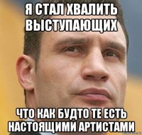 я стал хвалить выступающих что как будто те есть настоящими артистами