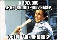 я всех вас убъю,выпотрошу нахер, съем ваши кишки!?