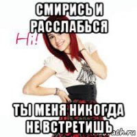 смирись и расслабься ты меня никогда не встретишь
