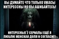 вы думайте что только ужасы интерессны но вы ашибайтесь! интересные 2 сериалы ещё я люблю женская доля и согласие!