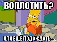воплотить? или ещё подождать...