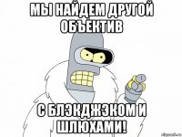 мы найдем другой объектив с блэкджэком и шлюхами!