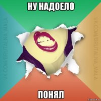 ну надоело понял