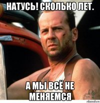 натусь! сколько лет. а мы всё не меняемся