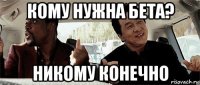 кому нужна бета? никому конечно