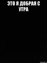 это я добрая с утра 