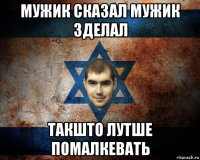 мужик сказал мужик зделал такшто лутше помалкевать