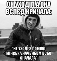 он уходіл а она вслєд кричала: "не уході,я помию мінська,начьньом всьо сначала"