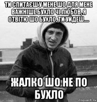 ти спитаєш у мене шо для мене важніше бухло чі любов, я отвітю шо бухло, ти уйдеш.... жалко шо не по бухло