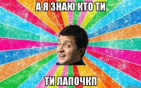 а я знаю кто ти ти лапочкп