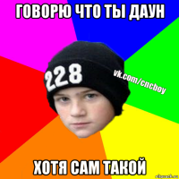 говорю что ты даун хотя сам такой