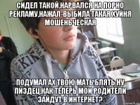 сидел такой,нарвался на порно рекламу,нажал-выбила такая хуйня мошеньческая подумал ах твою мать блять ну пиздец,как теперь мои родители зайдут в интернет?