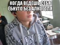 когда ведёшь себя ёбнуто без алкоголя 