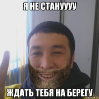 я не стануууу ждать тебя на берегу