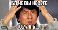 бл че вы несете 0,7 / 0,5 ...
