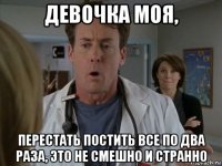 девочка моя, перестать постить все по два раза, это не смешно и странно