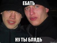 ебать ну ты блядь