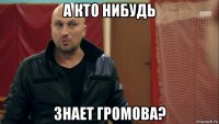 а кто нибудь знает громова?
