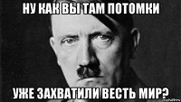 ну как вы там потомки уже захватили весть мир?