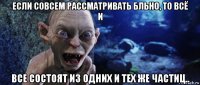 если совсем рассматривать бльно, то всё и все состоят из одних и тех же частиц..