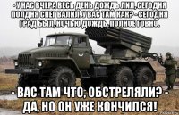 - у нас вчера весь день дождь лил, сегодня полдня снег валил. у вас там как? - сегодня град был, ночью дождь, полное говно. - вас там что, обстреляли? - да, но он уже кончился!