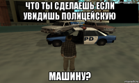 что ты сделаешь если увидишь полицейскую машину?