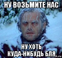 ну возьмите нас ну хоть куда-нибудь бля