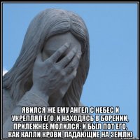  явился же ему ангел с небес и укреплял его. и находясь в борении, прилежнее молился; и был пот его, как капли крови, падающие на землю